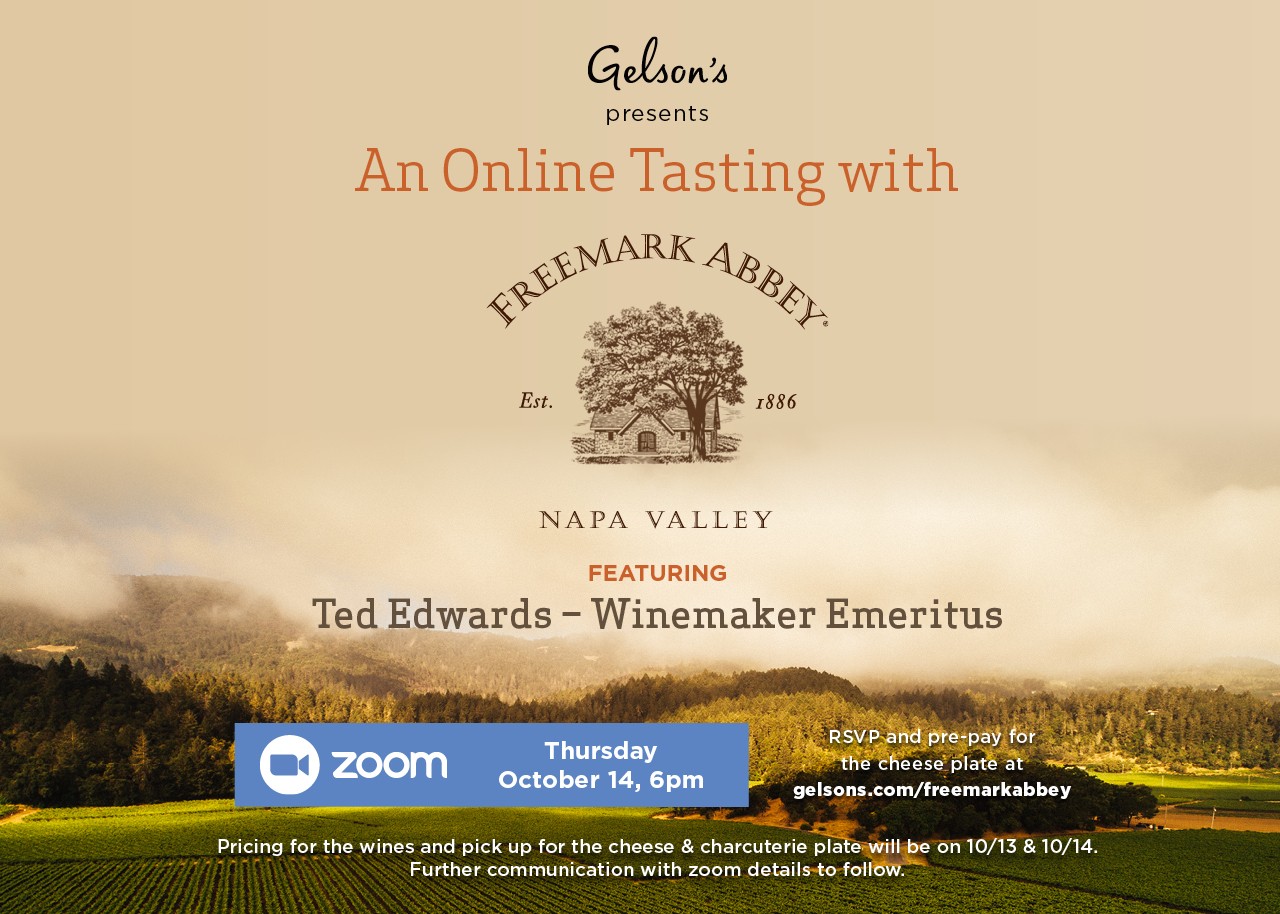 An Online Tasting with Freemark Abbey FEATURING Ted Edwards – Winemaker Emeritus WINES TO BUY IN-STORE Napa Valley Merlot - $32.99 Napa Valley Cabernet Sauvignon - $49.99 Rutherford Cabernet Sauvignon - $64.99 (Special pricing above will be available on 10/13 & 10/14) PAIRED WITH Gelson’s Custom Cheese & Charcuterie Plate - $24.99 (Serves 2) Sliced Breast of Chicken Romano, Point Reyes TomaProvence & Bay Blue, Kerrygold Reserve Aged Cheddar, Trois Petits Cochons Pâté Grand-Mère & Organic Caperberries – served with Villars Swiss Milk Chocolate, Mitica ChocoCherries, Sea Salt Marcona Almonds and Fresh Blackberries RSVP and pre-pay for the cheese plate at gelsons.com/freemarkabbey Thursday October 14, 6pm Pricing for the wines and pick up for the cheese & charcuterie plate will be on 10/13 & 10/14. Further communication with zoom details to follow.